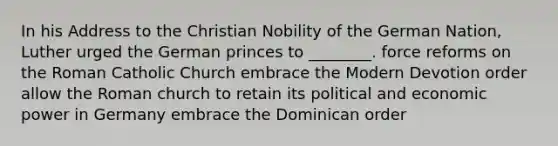 In his Address to the Christian Nobility of the German Nation, Luther urged the German princes to ________. force reforms on the Roman Catholic Church embrace the Modern Devotion order allow the Roman church to retain its political and economic power in Germany embrace the Dominican order