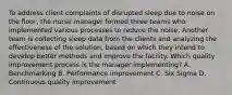 To address client complaints of disrupted sleep due to noise on the​ floor, the nurse manager formed three teams who implemented various processes to reduce the noise. Another team is collecting sleep data from the clients and analyzing the effectiveness of the​ solution, based on which they intend to develop better methods and improve the facility. Which quality improvement process is the manager​ implementing? A. Benchmarking B. Performance improvement C. Six Sigma D. Continuous quality improvement