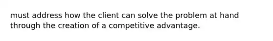 must address how the client can solve the problem at hand through the creation of a competitive advantage.