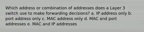 Which address or combination of addresses does a Layer 3 switch use to make forwarding decisions? a. IP address only b. port address only c. MAC address only d. MAC and port addresses e. MAC and IP addresses