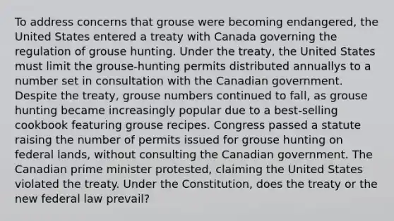 To address concerns that grouse were becoming endangered, the United States entered a treaty with Canada governing the regulation of grouse hunting. Under the treaty, the United States must limit the grouse-hunting permits distributed annuallys to a number set in consultation with the Canadian government. Despite the treaty, grouse numbers continued to fall, as grouse hunting became increasingly popular due to a best-selling cookbook featuring grouse recipes. Congress passed a statute raising the number of permits issued for grouse hunting on federal lands, without consulting the Canadian government. The Canadian prime minister protested, claiming the United States violated the treaty. Under the Constitution, does the treaty or the new federal law prevail?