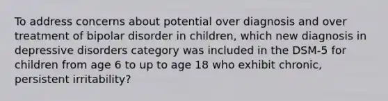 To address concerns about potential over diagnosis and over treatment of bipolar disorder in children, which new diagnosis in depressive disorders category was included in the DSM-5 for children from age 6 to up to age 18 who exhibit chronic, persistent irritability?