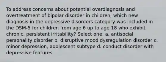 To address concerns about potential overdiagnosis and overtreatment of bipolar disorder in children, which new diagnosis in the depressive disorders category was included in the DSM-5 for children from age 6 up to age 18 who exhibit chronic, persistent irritability? Select one: a. antisocial personality disorder b. disruptive mood dysregulation disorder c. minor depression, adolescent subtype d. conduct disorder with depressive features