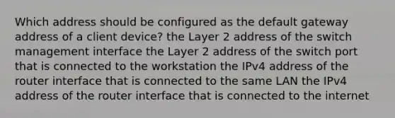 Which address should be configured as the default gateway address of a client device? the Layer 2 address of the switch management interface the Layer 2 address of the switch port that is connected to the workstation the IPv4 address of the router interface that is connected to the same LAN the IPv4 address of the router interface that is connected to the internet