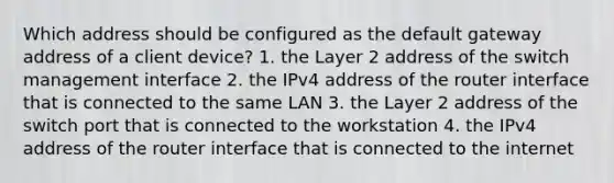 Which address should be configured as the default gateway address of a client device? 1. the Layer 2 address of the switch management interface 2. the IPv4 address of the router interface that is connected to the same LAN 3. the Layer 2 address of the switch port that is connected to the workstation 4. the IPv4 address of the router interface that is connected to the internet