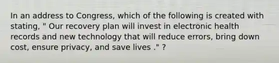 In an address to Congress, which of the following is created with stating, " Our recovery plan will invest in electronic health records and new technology that will reduce errors, bring down cost, ensure privacy, and save lives ." ?