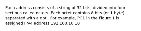 Each address consists of a string of 32 bits, divided into four sections called octets.​ Each octet contains 8 bits (or 1 byte) separated with a dot.​ ​ For example, PC1 in the Figure 1 is assigned IPv4 address​ 192.168.10.10​