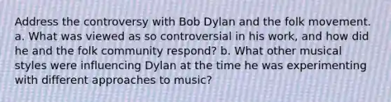 Address the controversy with Bob Dylan and the folk movement. a. What was viewed as so controversial in his work, and how did he and the folk community respond? b. What other musical styles were influencing Dylan at the time he was experimenting with different approaches to music?