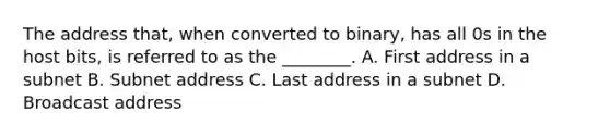 The address that, when converted to binary, has all 0s in the host bits, is referred to as the ________. A. First address in a subnet B. Subnet address C. Last address in a subnet D. Broadcast address