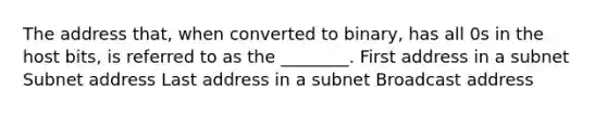 The address that, when converted to binary, has all 0s in the host bits, is referred to as the ________. First address in a subnet Subnet address Last address in a subnet Broadcast address