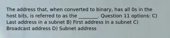 The address that, when converted to binary, has all 0s in the host bits, is referred to as the ________. Question 11 options: C) Last address in a subnet B) First address in a subnet C) Broadcast address D) Subnet address