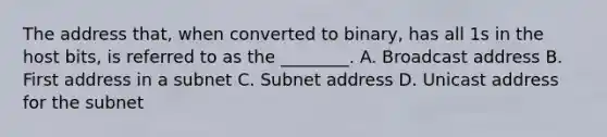 The address that, when converted to binary, has all 1s in the host bits, is referred to as the ________. A. Broadcast address B. First address in a subnet C. Subnet address D. Unicast address for the subnet