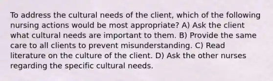 To address the cultural needs of the client, which of the following nursing actions would be most appropriate? A) Ask the client what cultural needs are important to them. B) Provide the same care to all clients to prevent misunderstanding. C) Read literature on the culture of the client. D) Ask the other nurses regarding the specific cultural needs.