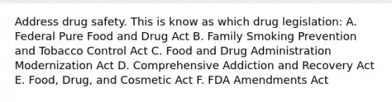 Address drug safety. This is know as which drug legislation: A. Federal Pure Food and Drug Act B. Family Smoking Prevention and Tobacco Control Act C. Food and Drug Administration Modernization Act D. Comprehensive Addiction and Recovery Act E. Food, Drug, and Cosmetic Act F. FDA Amendments Act