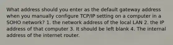 What address should you enter as the default gateway address when you manually configure TCP/IP setting on a computer in a SOHO network? 1. the network address of the local LAN 2. the IP address of that computer 3. It should be left blank 4. The internal address of the internet router.