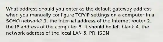 What address should you enter as the default gateway address when you manually configure TCP/IP settings on a computer in a SOHO network? 1. the internal address of the Internet router 2. the IP address of the computer 3. It should be left blank 4. the network address of the local LAN 5. PRI ISDN