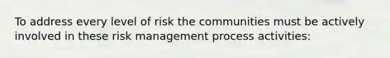 To address every level of risk the communities must be actively involved in these risk management process activities: