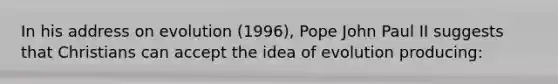 In his address on evolution (1996), Pope John Paul II suggests that Christians can accept the idea of evolution producing: