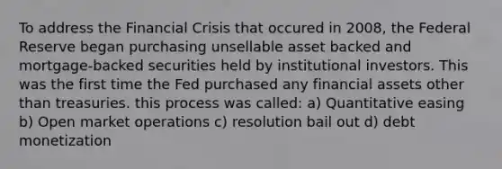 To address the Financial Crisis that occured in 2008, the Federal Reserve began purchasing unsellable asset backed and mortgage-backed securities held by institutional investors. This was the first time the Fed purchased any financial assets other than treasuries. this process was called: a) Quantitative easing b) Open market operations c) resolution bail out d) debt monetization