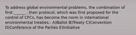 To address global environmental problems, the combination of first ______ , then protocol, which was first proposed for the control of CFCs, has become the norm in international environmental treaties.: A)Ballot B)Treaty C)Convention D)Conference of the Parties E)Initiative