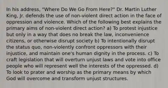 In his address, "Where Do We Go From Here?" Dr. Martin Luther King, Jr. defends the use of non-violent direct action in the face of oppression and violence. Which of the following best explains the primary aims of non-violent direct action? a) To protest injustice but only in a way that does no break the law, inconvenience citizens, or otherwise disrupt society b) To intentionally disrupt the status quo, non-violently confront oppressors with their injustice, and maintain one's human dignity in the process. c) To craft legislation that will overturn unjust laws and vote into office people who will represent well the interests of the oppressed. d) To look to prater and worship as the primary means by which God will overcome and transform unjust structures.