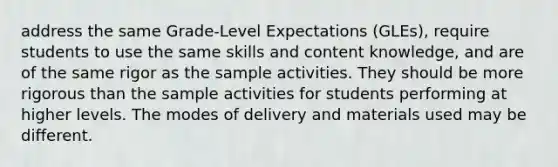 address the same Grade-Level Expectations (GLEs), require students to use the same skills and content knowledge, and are of the same rigor as the sample activities. They should be more rigorous than the sample activities for students performing at higher levels. The modes of delivery and materials used may be different.