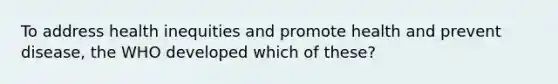 To address health inequities and promote health and prevent disease, the WHO developed which of these?