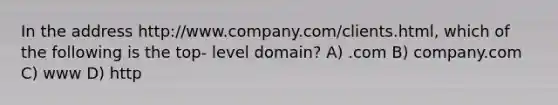 In the address http://www.company.com/clients.html, which of the following is the top- level domain? A) .com B) company.com C) www D) http