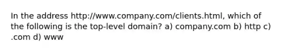 In the address http:/www.company.com/clients.html, which of the following is the top-level domain? a) company.com b) http c) .com d) www