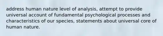 address human nature level of analysis, attempt to provide universal account of fundamental psychological processes and characteristics of our species, statements about universal core of human nature.