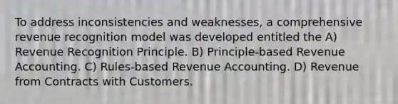 To address inconsistencies and weaknesses, a comprehensive revenue recognition model was developed entitled the A) Revenue Recognition Principle. B) Principle-based Revenue Accounting. C) Rules-based Revenue Accounting. D) Revenue from Contracts with Customers.