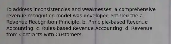 To address inconsistencies and weaknesses, a comprehensive revenue recognition model was developed entitled the a. Revenue Recognition Principle. b. Principle-based Revenue Accounting. c. Rules-based Revenue Accounting. d. Revenue from Contracts with Customers.