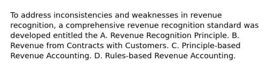 To address inconsistencies and weaknesses in revenue recognition, a comprehensive revenue recognition standard was developed entitled the A. Revenue Recognition Principle. B. Revenue from Contracts with Customers. C. Principle-based Revenue Accounting. D. Rules-based Revenue Accounting.