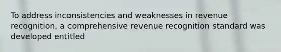 To address inconsistencies and weaknesses in revenue recognition, a comprehensive revenue recognition standard was developed entitled