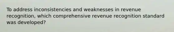 To address inconsistencies and weaknesses in revenue recognition, which comprehensive revenue recognition standard was developed?