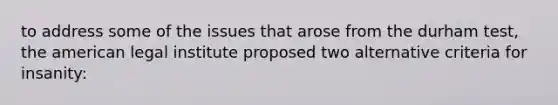 to address some of the issues that arose from the durham test, the american legal institute proposed two alternative criteria for insanity: