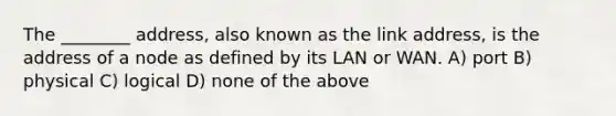 The ________ address, also known as the link address, is the address of a node as defined by its LAN or WAN. A) port B) physical C) logical D) none of the above