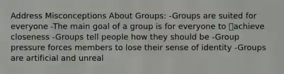 Address Misconceptions About Groups: -Groups are suited for everyone -The main goal of a group is for everyone to achieve closeness -Groups tell people how they should be -Group pressure forces members to lose their sense of identity -Groups are artificial and unreal