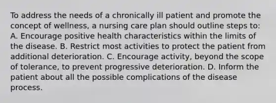 To address the needs of a chronically ill patient and promote the concept of wellness, a nursing care plan should outline steps to: A. Encourage positive health characteristics within the limits of the disease. B. Restrict most activities to protect the patient from additional deterioration. C. Encourage activity, beyond the scope of tolerance, to prevent progressive deterioration. D. Inform the patient about all the possible complications of the disease process.