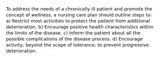 To address the needs of a chronically ill patient and promote the concept of wellness, a nursing care plan should outline steps to: a) Restrict most activities to protect the patient from additional deterioration. b) Encourage positive health characteristics within the limits of the disease. c) Inform the patient about all the possible complications of the disease process. d) Encourage activity, beyond the scope of tolerance, to prevent progressive deterioration.