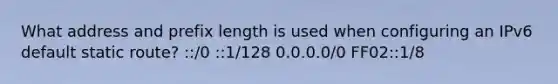 What address and prefix length is used when configuring an IPv6 default static route? ::/0 ::1/128 0.0.0.0/0 FF02::1/8