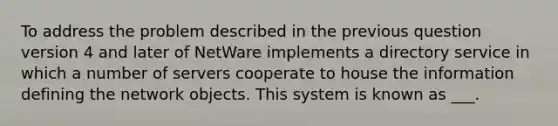 To address the problem described in the previous question version 4 and later of NetWare implements a directory service in which a number of servers cooperate to house the information defining the network objects. This system is known as ___.