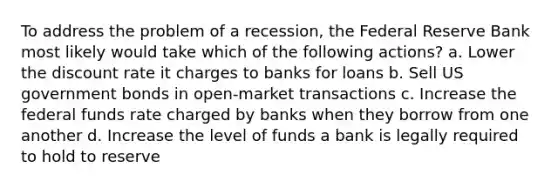 To address the problem of a recession, the Federal Reserve Bank most likely would take which of the following actions? a. Lower the discount rate it charges to banks for loans b. Sell US government bonds in open-market transactions c. Increase the federal funds rate charged by banks when they borrow from one another d. Increase the level of funds a bank is legally required to hold to reserve