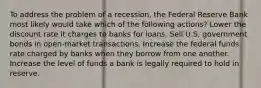 To address the problem of a recession, the Federal Reserve Bank most likely would take which of the following actions? Lower the discount rate it charges to banks for loans. Sell U.S. government bonds in open-market transactions. Increase the federal funds rate charged by banks when they borrow from one another. Increase the level of funds a bank is legally required to hold in reserve.