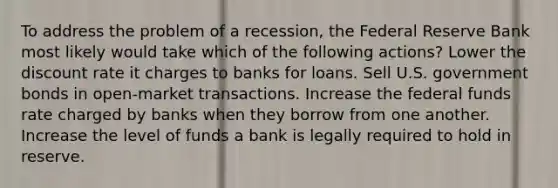 To address the problem of a recession, the Federal Reserve Bank most likely would take which of the following actions? Lower the discount rate it charges to banks for loans. Sell U.S. government bonds in open-market transactions. Increase the federal funds rate charged by banks when they borrow from one another. Increase the level of funds a bank is legally required to hold in reserve.