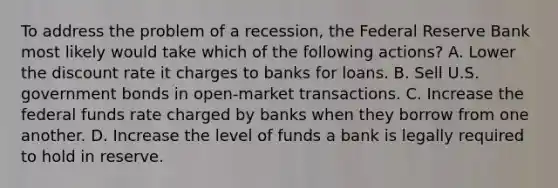 To address the problem of a recession, the Federal Reserve Bank most likely would take which of the following actions? A. Lower the discount rate it charges to banks for loans. B. Sell U.S. government bonds in open-market transactions. C. Increase the federal funds rate charged by banks when they borrow from one another. D. Increase the level of funds a bank is legally required to hold in reserve.