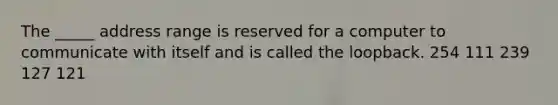 The _____ address range is reserved for a computer to communicate with itself and is called the loopback. 254 111 239 127 121