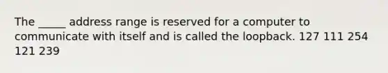 The _____ address range is reserved for a computer to communicate with itself and is called the loopback. 127 111 254 121 239