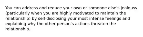 You can address and reduce your own or someone else's jealousy (particularly when you are highly motivated to maintain the relationship) by self-disclosing your most intense feelings and explaining why the other person's actions threaten the relationship.