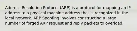 Address Resolution Protocol (ARP) is a protocol for mapping an IP address to a physical machine address that is recognized in the local network. ARP Spoofing involves constructing a large number of forged ARP request and reply packets to overload: